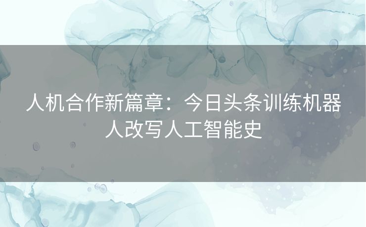 人机合作新篇章：今日头条训练机器人改写人工智能史