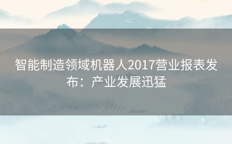 智能制造领域机器人2017营业报表发布：产业发展迅猛