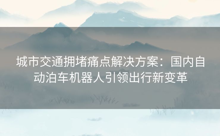 城市交通拥堵痛点解决方案：国内自动泊车机器人引领出行新变革