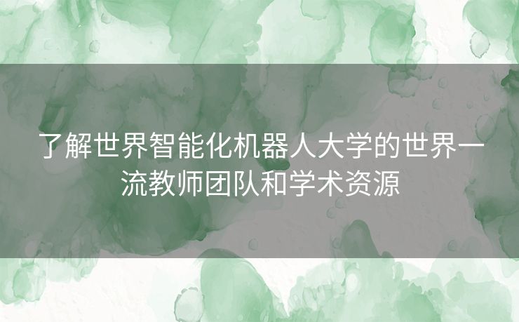 了解世界智能化机器人大学的世界一流教师团队和学术资源