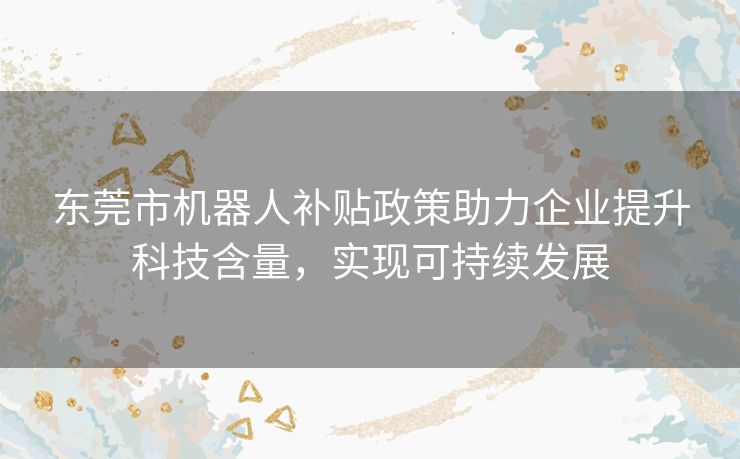 东莞市机器人补贴政策助力企业提升科技含量，实现可持续发展