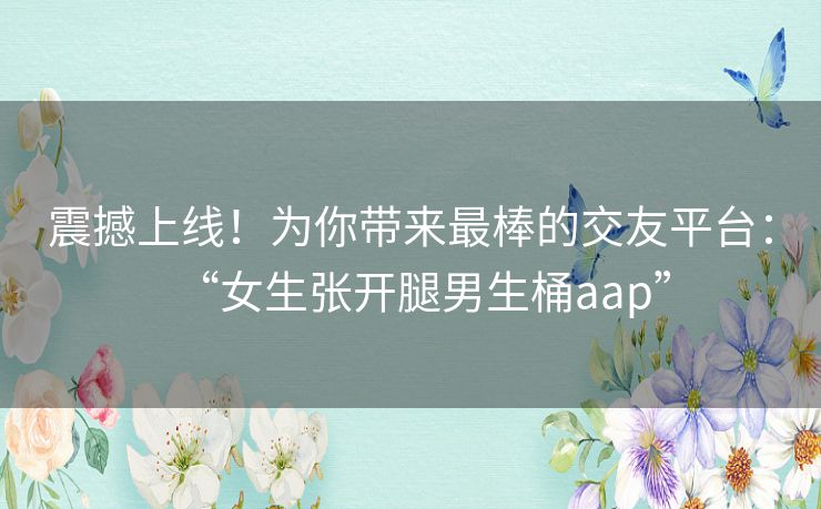 震撼上线！为你带来最棒的交友平台：“女生张开腿男生桶aap”