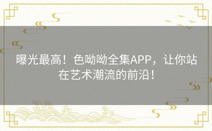 曝光最高！色呦呦全集APP，让你站在艺术潮流的前沿！