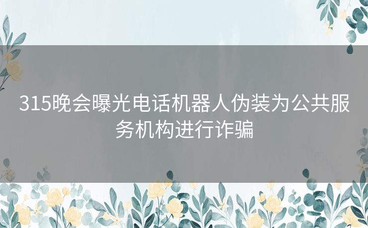 315晚会曝光电话机器人伪装为公共服务机构进行诈骗