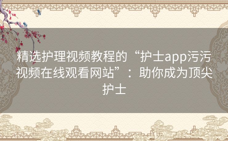 精选护理视频教程的“护士app污污视频在线观看网站”：助你成为顶尖护士