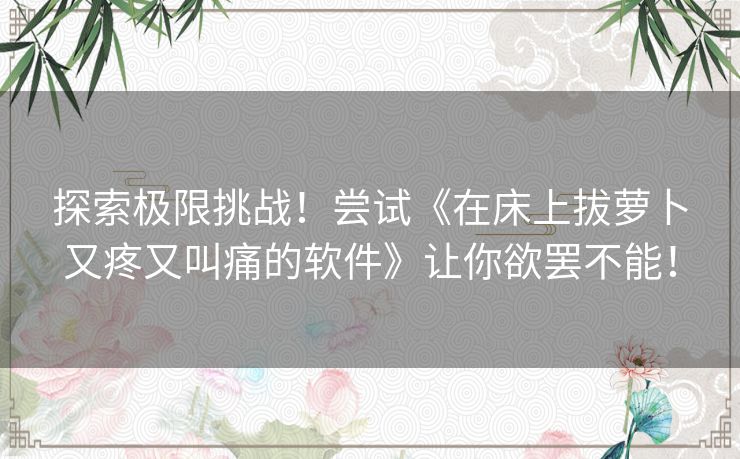 探索极限挑战！尝试《在床上拔萝卜又疼又叫痛的软件》让你欲罢不能！