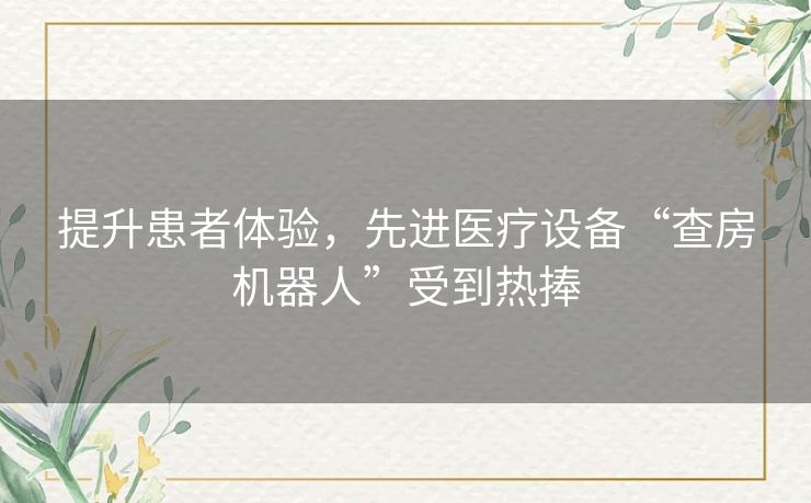 提升患者体验，先进医疗设备“查房机器人”受到热捧