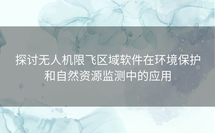 探讨无人机限飞区域软件在环境保护和自然资源监测中的应用