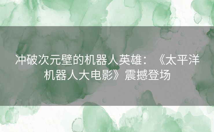 冲破次元壁的机器人英雄：《太平洋机器人大电影》震撼登场