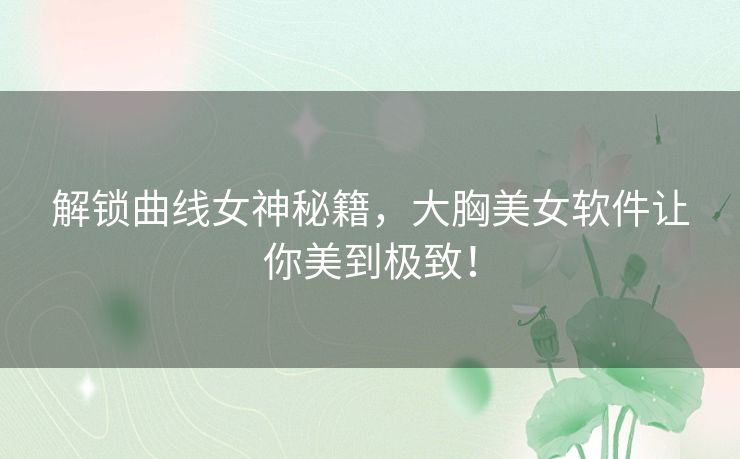 解锁曲线女神秘籍，大胸美女软件让你美到极致！