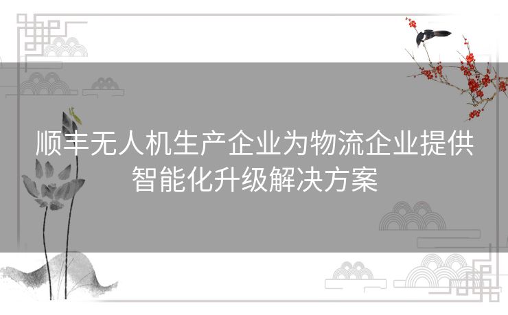 顺丰无人机生产企业为物流企业提供智能化升级解决方案