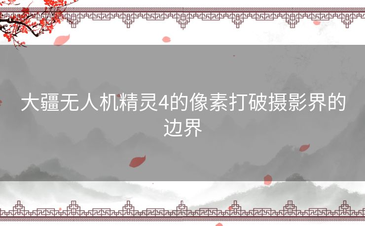 大疆无人机精灵4的像素打破摄影界的边界