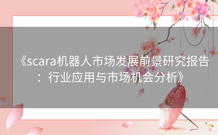 《scara机器人市场发展前景研究报告：行业应用与市场机会分析》