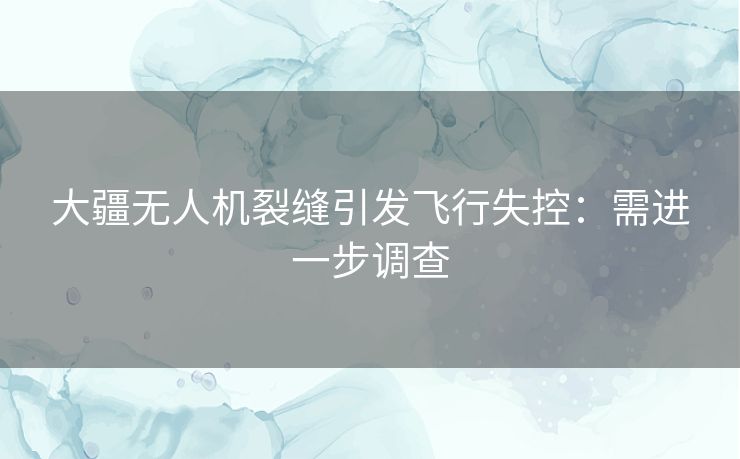 大疆无人机裂缝引发飞行失控：需进一步调查