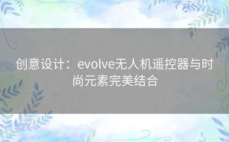 创意设计：evolve无人机遥控器与时尚元素完美结合