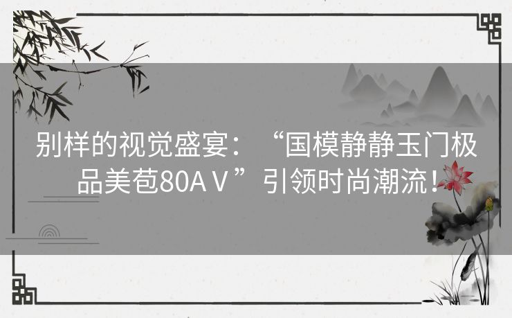 别样的视觉盛宴：“国模静静玉门极品美苞80AⅤ”引领时尚潮流！