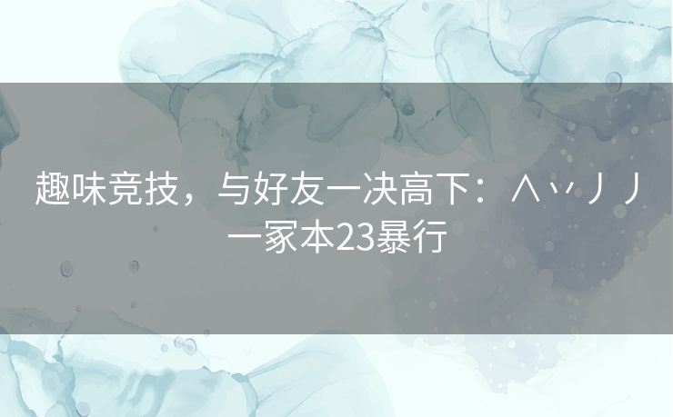 趣味竞技，与好友一决高下：∧丷丿丿一冢本23暴行