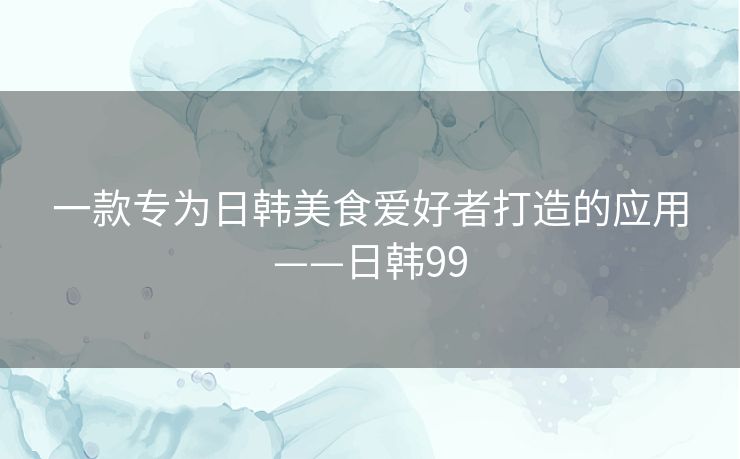 一款专为日韩美食爱好者打造的应用——日韩99