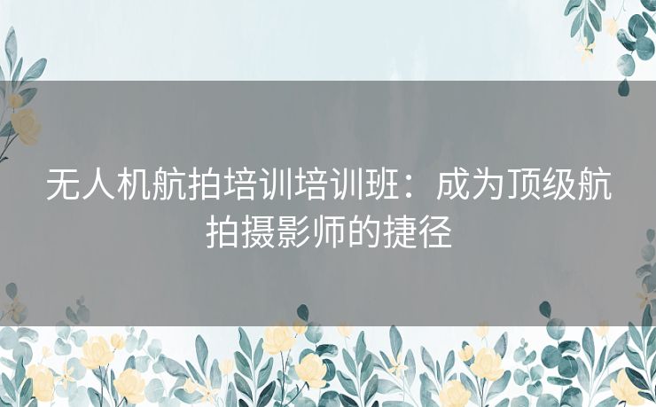 无人机航拍培训培训班：成为顶级航拍摄影师的捷径