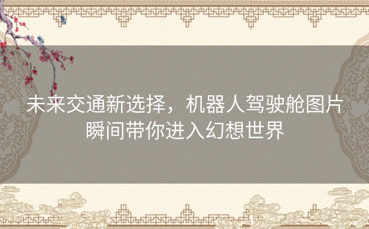 未来交通新选择，机器人驾驶舱图片瞬间带你进入幻想世界