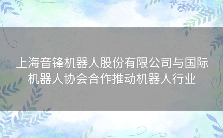 上海音锋机器人股份有限公司与国际机器人协会合作推动机器人行业