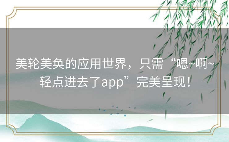 美轮美奂的应用世界，只需“嗯~啊~轻点进去了app”完美呈现！