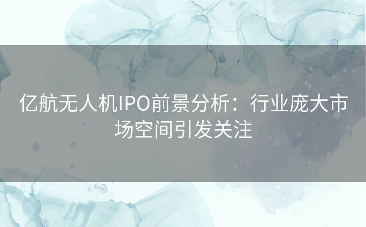 亿航无人机IPO前景分析：行业庞大市场空间引发关注