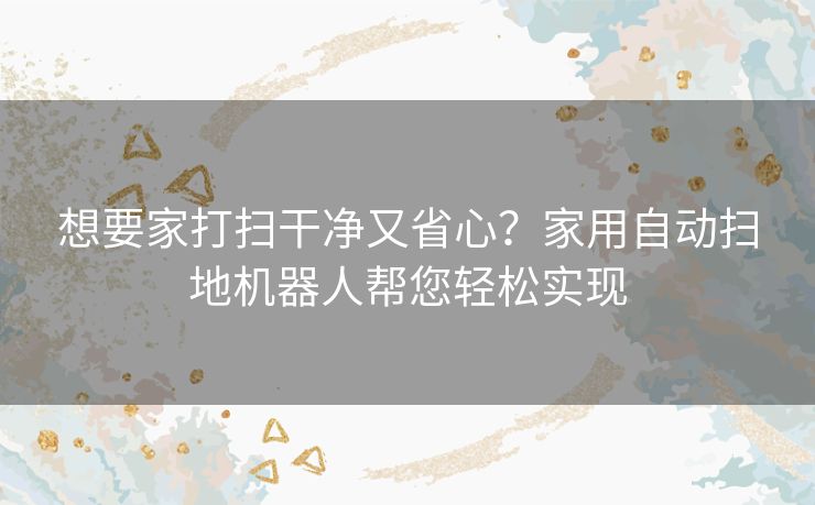 想要家打扫干净又省心？家用自动扫地机器人帮您轻松实现