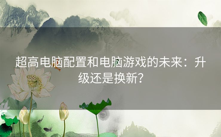 超高电脑配置和电脑游戏的未来：升级还是换新？