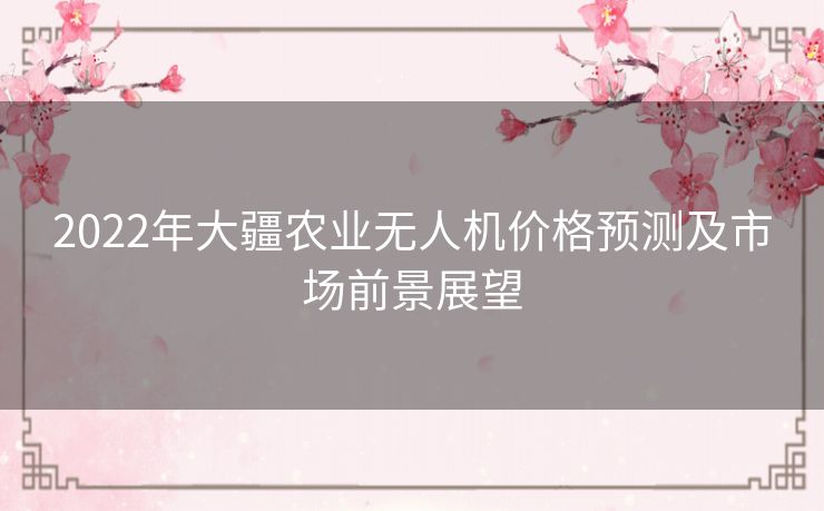 2022年大疆农业无人机价格预测及市场前景展望