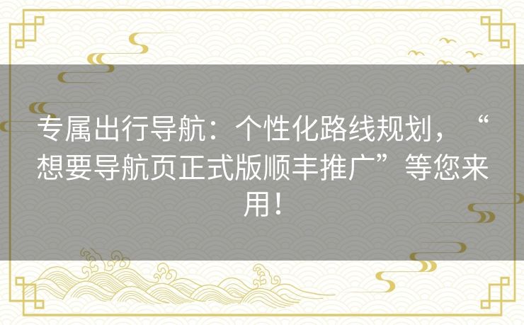 专属出行导航：个性化路线规划，“想要导航页正式版顺丰推广”等您来用！