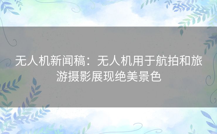 无人机新闻稿：无人机用于航拍和旅游摄影展现绝美景色