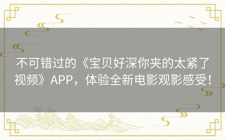 不可错过的《宝贝好深你夹的太紧了视频》APP，体验全新电影观影感受！