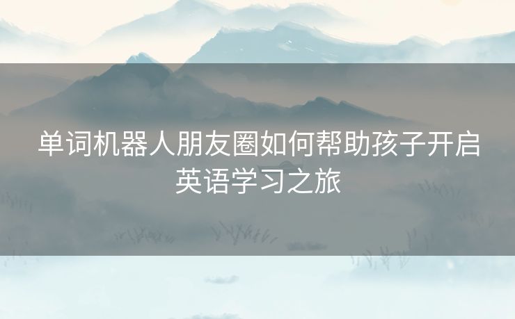 单词机器人朋友圈如何帮助孩子开启英语学习之旅