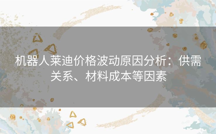 机器人莱迪价格波动原因分析：供需关系、材料成本等因素