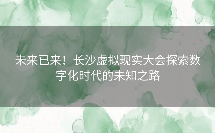 未来已来！长沙虚拟现实大会探索数字化时代的未知之路