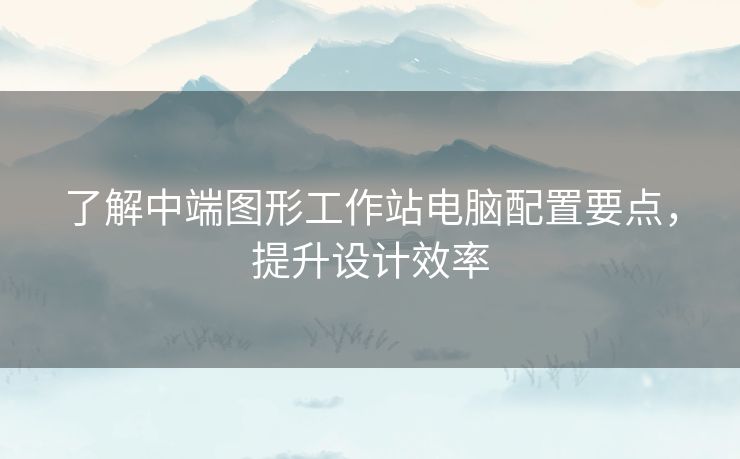 了解中端图形工作站电脑配置要点，提升设计效率