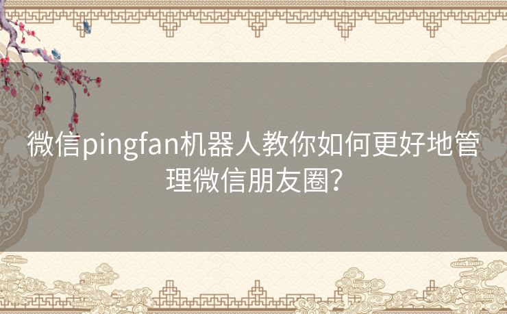 微信pingfan机器人教你如何更好地管理微信朋友圈？