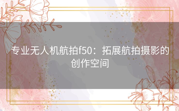 专业无人机航拍f50：拓展航拍摄影的创作空间