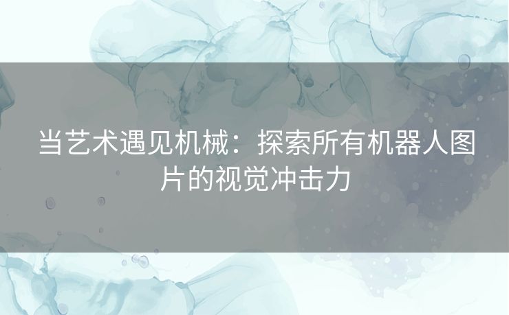 当艺术遇见机械：探索所有机器人图片的视觉冲击力