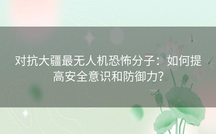 对抗大疆最无人机恐怖分子：如何提高安全意识和防御力？