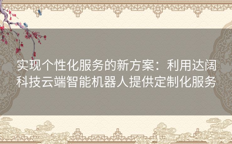 实现个性化服务的新方案：利用达阔科技云端智能机器人提供定制化服务