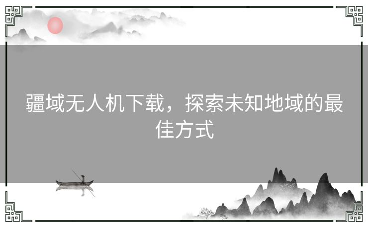 疆域无人机下载，探索未知地域的最佳方式