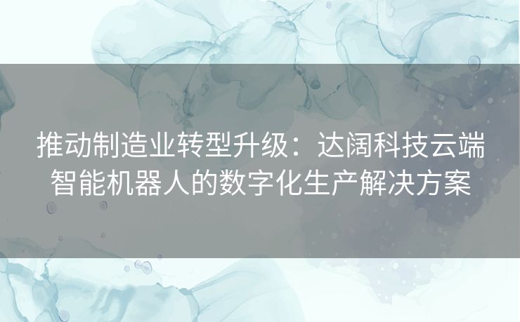 推动制造业转型升级：达阔科技云端智能机器人的数字化生产解决方案