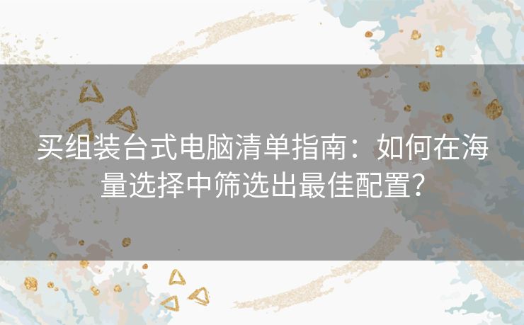 买组装台式电脑清单指南：如何在海量选择中筛选出最佳配置？