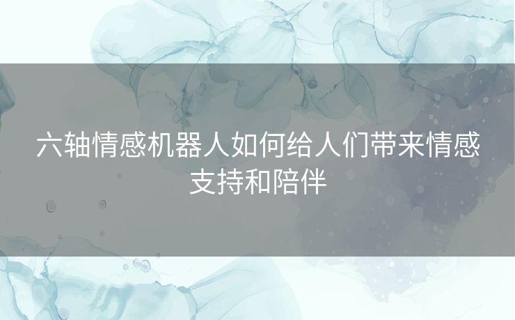 六轴情感机器人如何给人们带来情感支持和陪伴