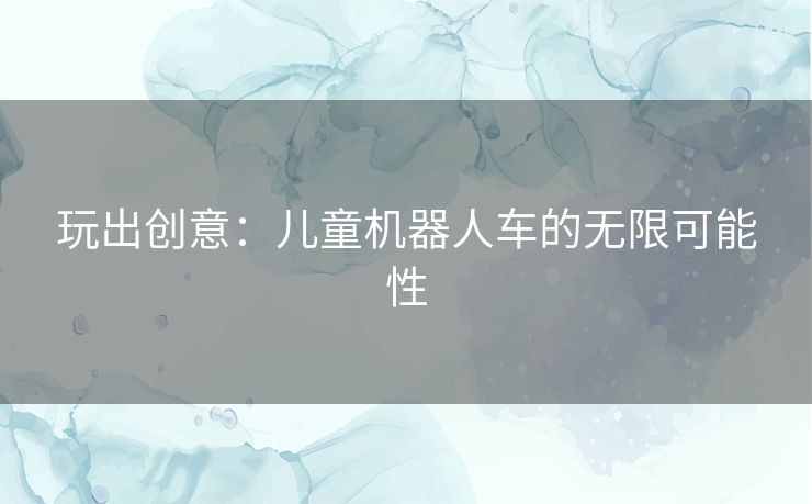 玩出创意：儿童机器人车的无限可能性