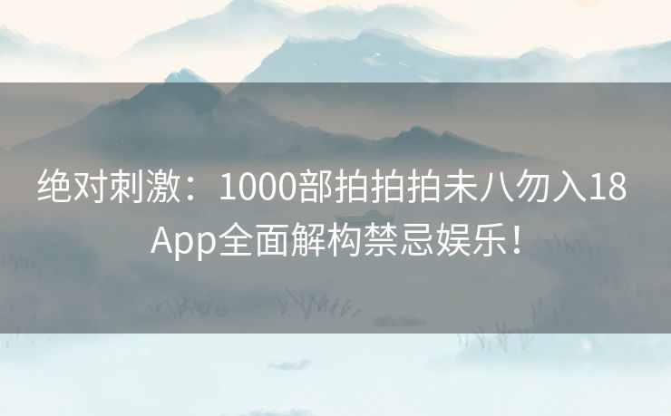 绝对刺激：1000部拍拍拍未八勿入18 App全面解构禁忌娱乐！