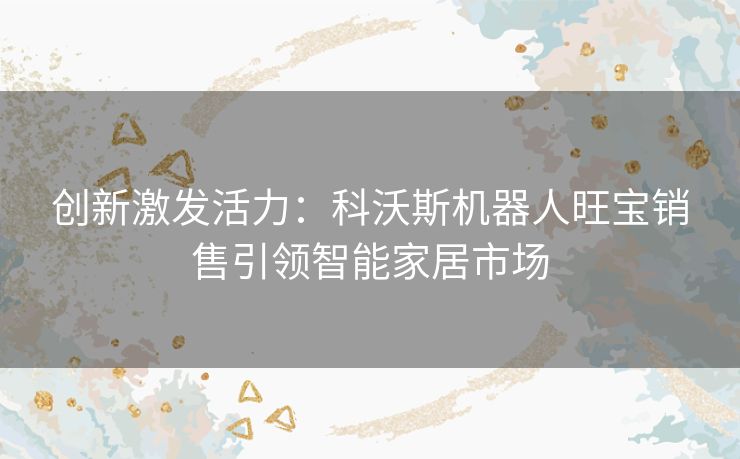 创新激发活力：科沃斯机器人旺宝销售引领智能家居市场