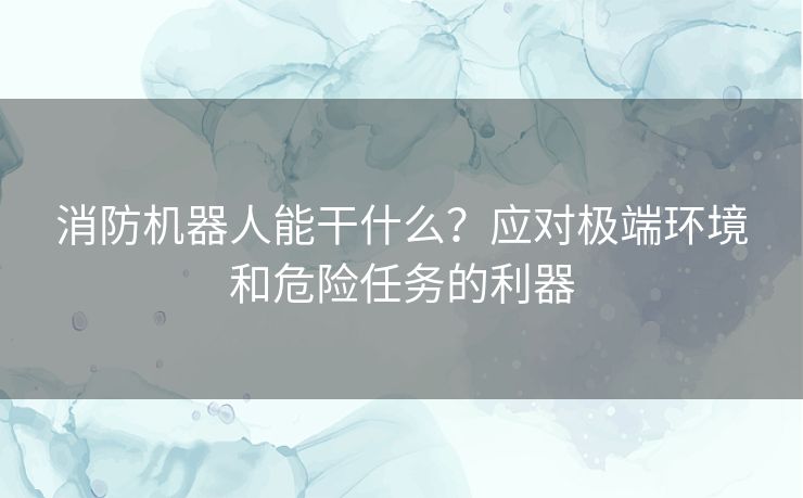 消防机器人能干什么？应对极端环境和危险任务的利器